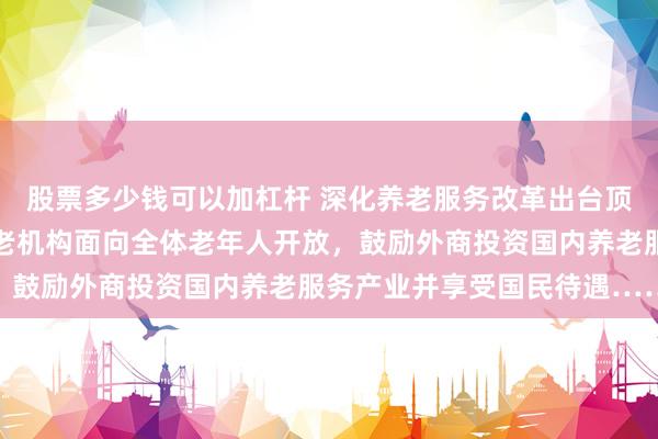 股票多少钱可以加杠杆 深化养老服务改革出台顶层设计：普惠支持型养老机构面向全体老年人开放，鼓励外商投资国内养老服务产业并享受国民待遇……