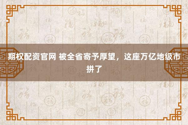 期权配资官网 被全省寄予厚望，这座万亿地级市拼了
