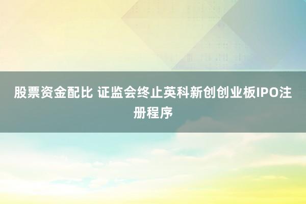 股票资金配比 证监会终止英科新创创业板IPO注册程序