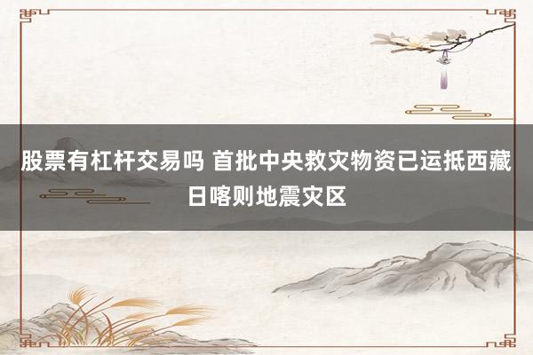 股票有杠杆交易吗 首批中央救灾物资已运抵西藏日喀则地震灾区