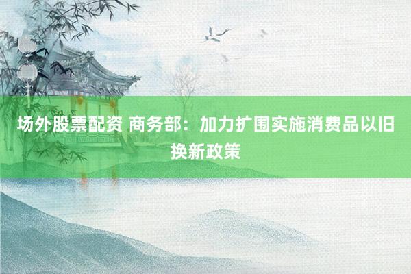 场外股票配资 商务部：加力扩围实施消费品以旧换新政策