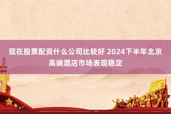 现在股票配资什么公司比较好 2024下半年北京高端酒店市场表现稳定