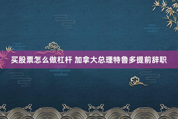 买股票怎么做杠杆 加拿大总理特鲁多提前辞职