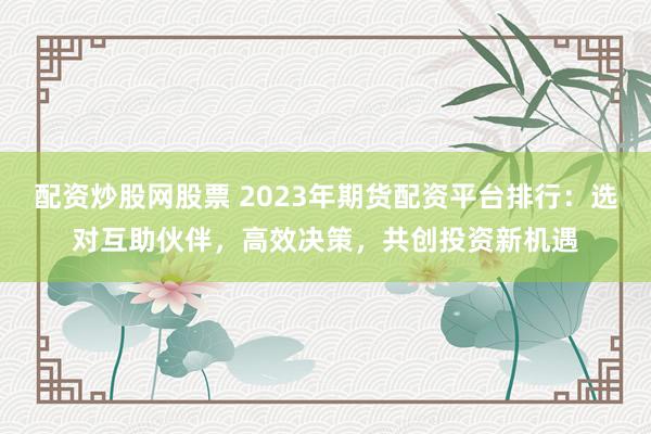配资炒股网股票 2023年期货配资平台排行：选对互助伙伴，高效决策，共创投资新机遇
