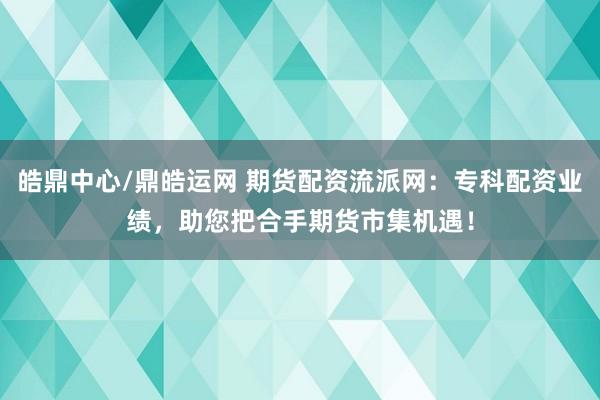 皓鼎中心/鼎皓运网 期货配资流派网：专科配资业绩，助您把合手期货市集机遇！