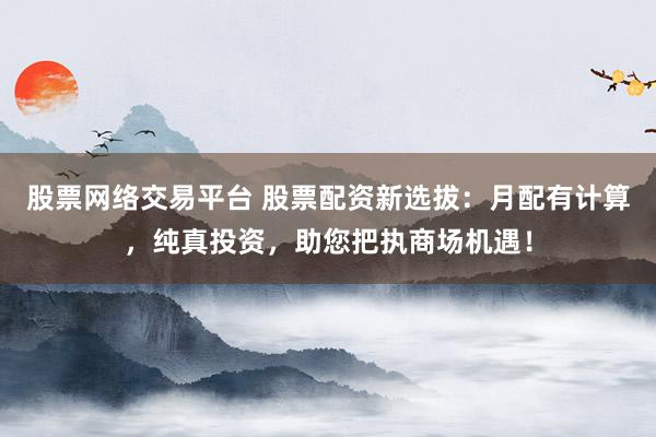 股票网络交易平台 股票配资新选拔：月配有计算，纯真投资，助您把执商场机遇！