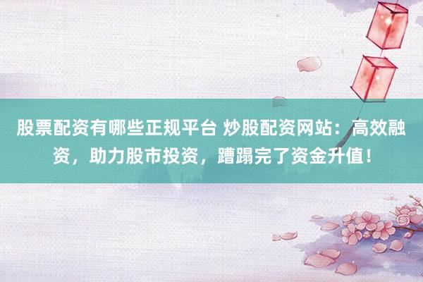 股票配资有哪些正规平台 炒股配资网站：高效融资，助力股市投资，蹧蹋完了资金升值！