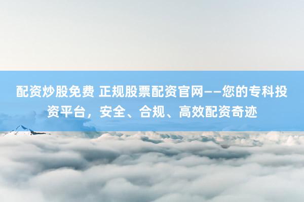 配资炒股免费 正规股票配资官网——您的专科投资平台，安全、合规、高效配资奇迹