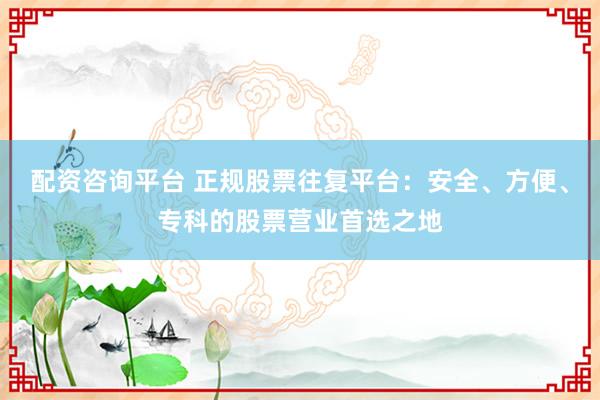 配资咨询平台 正规股票往复平台：安全、方便、专科的股票营业首选之地