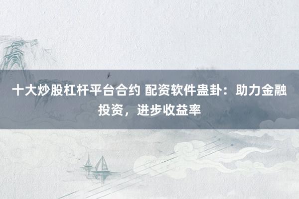 十大炒股杠杆平台合约 配资软件蛊卦：助力金融投资，进步收益率