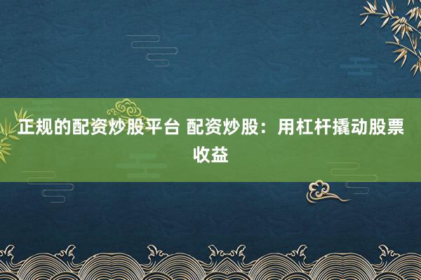 正规的配资炒股平台 配资炒股：用杠杆撬动股票收益