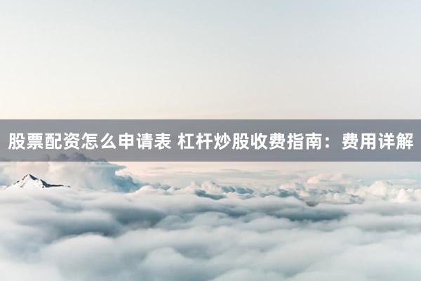 股票配资怎么申请表 杠杆炒股收费指南：费用详解