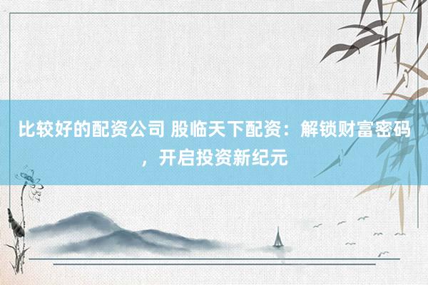 比较好的配资公司 股临天下配资：解锁财富密码，开启投资新纪元