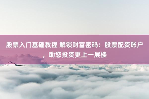 股票入门基础教程 解锁财富密码：股票配资账户，助您投资更上一层楼