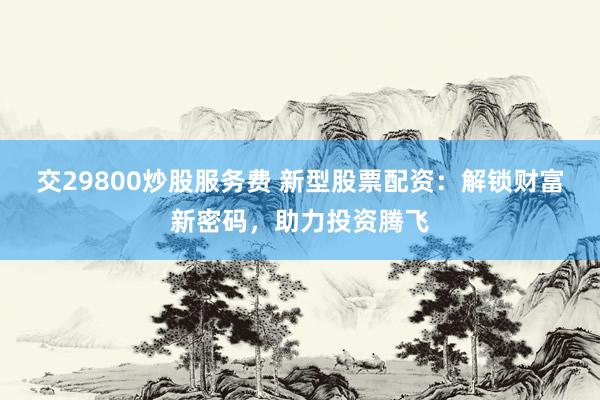 交29800炒股服务费 新型股票配资：解锁财富新密码，助力投资腾飞