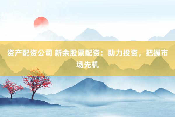 资产配资公司 新余股票配资：助力投资，把握市场先机