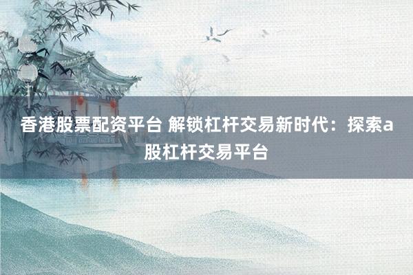 香港股票配资平台 解锁杠杆交易新时代：探索a股杠杆交易平台