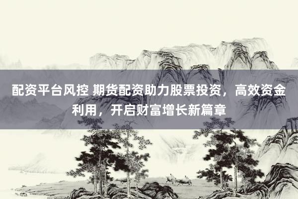 配资平台风控 期货配资助力股票投资，高效资金利用，开启财富增长新篇章
