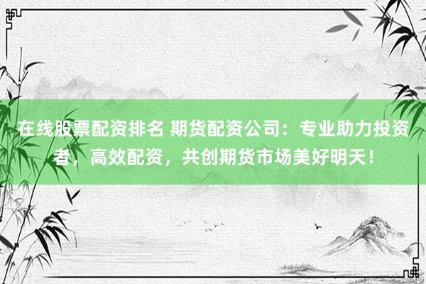 在线股票配资排名 期货配资公司：专业助力投资者，高效配资，共创期货市场美好明天！