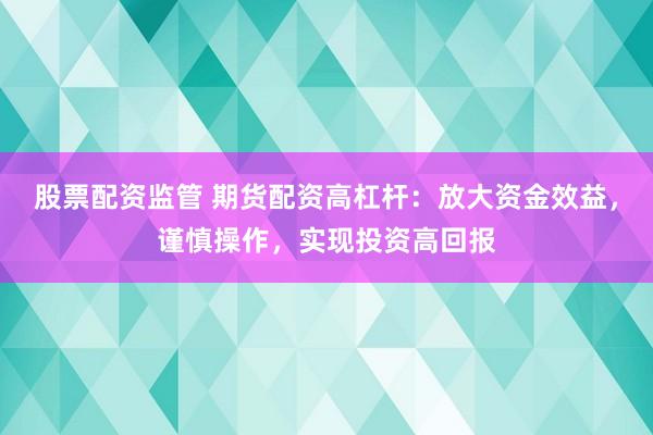 股票配资监管 期货配资高杠杆：放大资金效益，谨慎操作，实现投资高回报