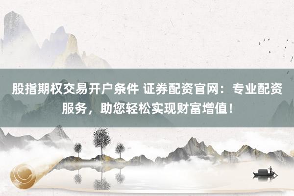 股指期权交易开户条件 证券配资官网：专业配资服务，助您轻松实现财富增值！