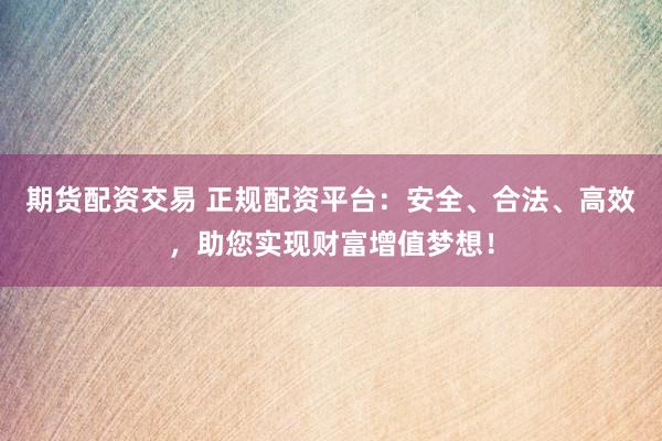 期货配资交易 正规配资平台：安全、合法、高效，助您实现财富增值梦想！