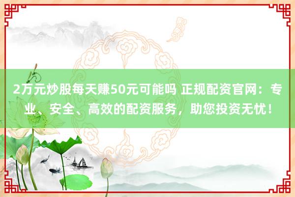2万元炒股每天赚50元可能吗 正规配资官网：专业、安全、高效的配资服务，助您投资无忧！