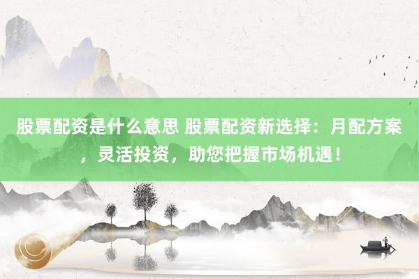 股票配资是什么意思 股票配资新选择：月配方案，灵活投资，助您把握市场机遇！