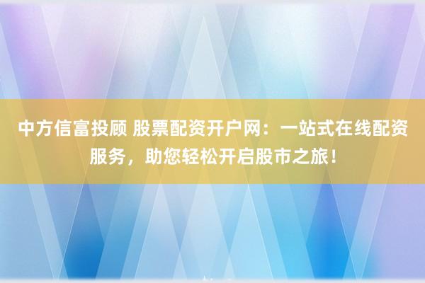 中方信富投顾 股票配资开户网：一站式在线配资服务，助您轻松开启股市之旅！