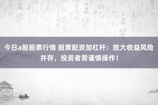 今日a股股票行情 股票配资加杠杆：放大收益风险并存，投资者需谨慎操作！