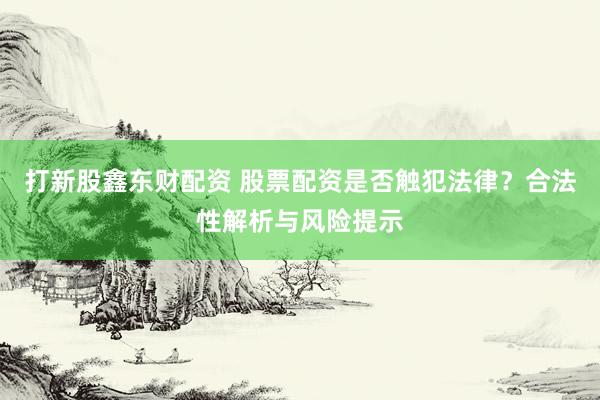 打新股鑫东财配资 股票配资是否触犯法律？合法性解析与风险提示