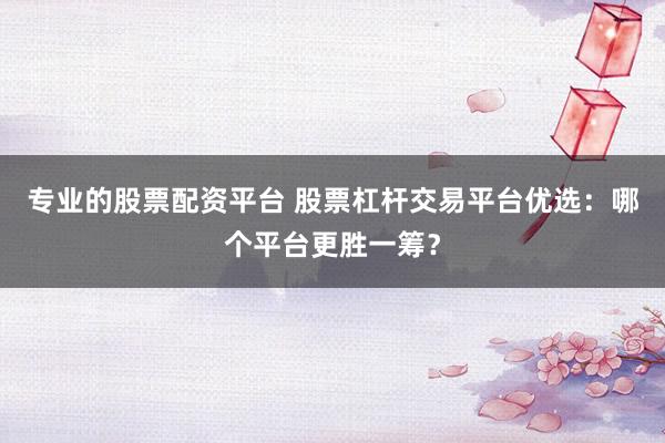 专业的股票配资平台 股票杠杆交易平台优选：哪个平台更胜一筹？