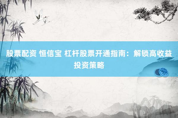 股票配资 恒信宝 杠杆股票开通指南：解锁高收益投资策略