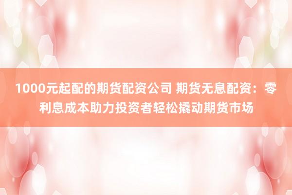 1000元起配的期货配资公司 期货无息配资：零利息成本助力投资者轻松撬动期货市场