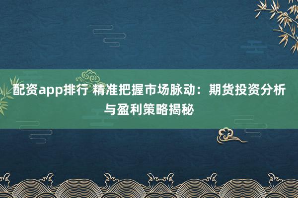 配资app排行 精准把握市场脉动：期货投资分析与盈利策略揭秘