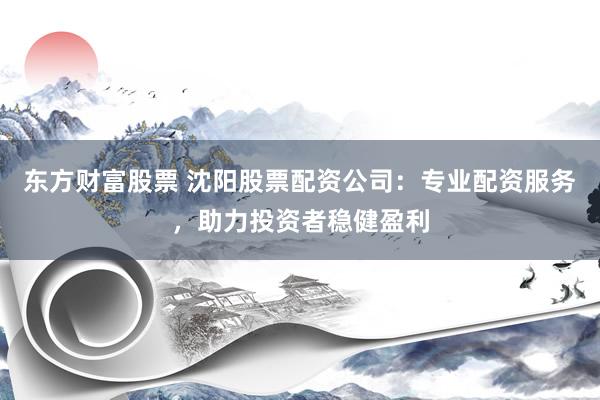 东方财富股票 沈阳股票配资公司：专业配资服务，助力投资者稳健盈利