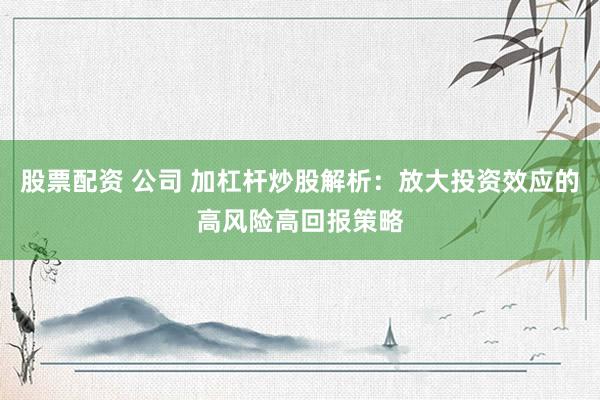股票配资 公司 加杠杆炒股解析：放大投资效应的高风险高回报策略