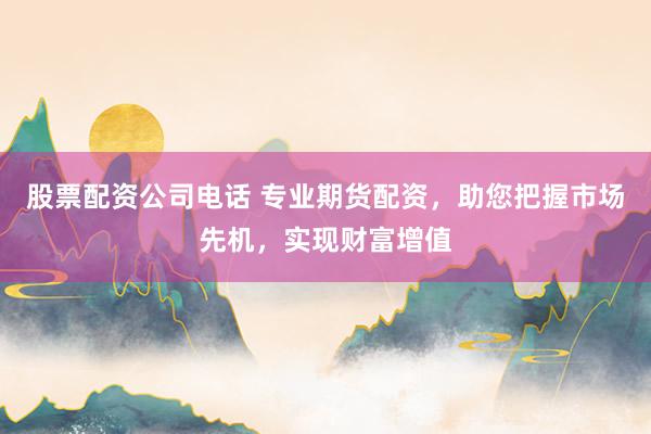 股票配资公司电话 专业期货配资，助您把握市场先机，实现财富增值