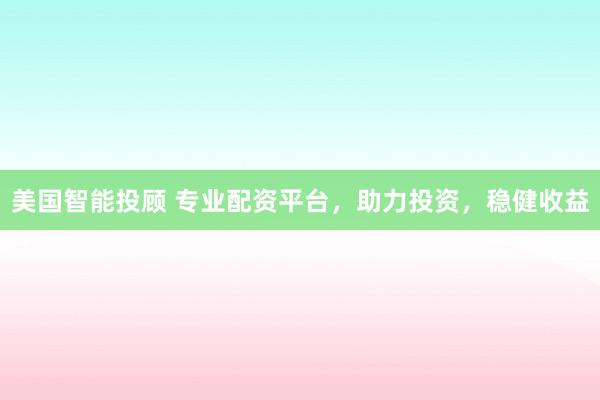美国智能投顾 专业配资平台，助力投资，稳健收益