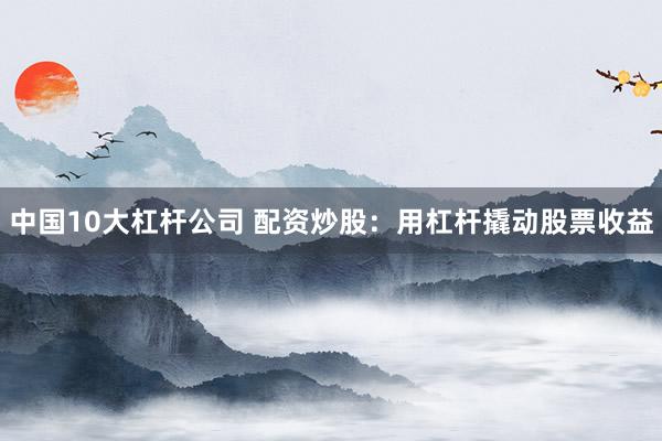 中国10大杠杆公司 配资炒股：用杠杆撬动股票收益