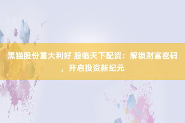 黑猫股份重大利好 股临天下配资：解锁财富密码，开启投资新纪元