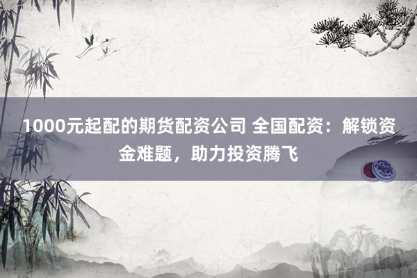 1000元起配的期货配资公司 全国配资：解锁资金难题，助力投资腾飞