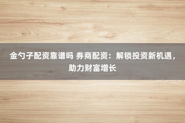 金勺子配资靠谱吗 券商配资：解锁投资新机遇，助力财富增长