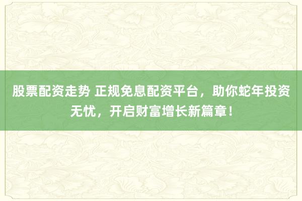 股票配资走势 正规免息配资平台，助你蛇年投资无忧，开启财富增长新篇章！
