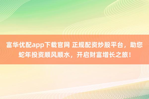 富华优配app下载官网 正规配资炒股平台，助您蛇年投资顺风顺水，开启财富增长之旅！