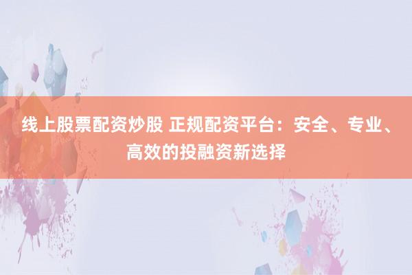 线上股票配资炒股 正规配资平台：安全、专业、高效的投融资新选择