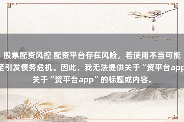 股票配资风控 配资平台存在风险，若使用不当可能导致投资损失甚至引发债务危机。因此，我无法提供关于“资平台app”的标题或内容。