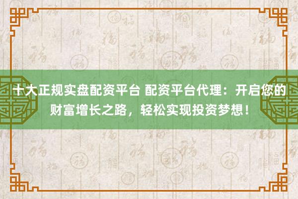 十大正规实盘配资平台 配资平台代理：开启您的财富增长之路，轻松实现投资梦想！