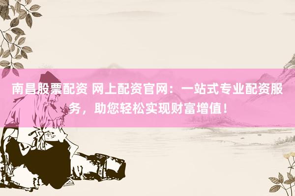 南昌股票配资 网上配资官网：一站式专业配资服务，助您轻松实现财富增值！