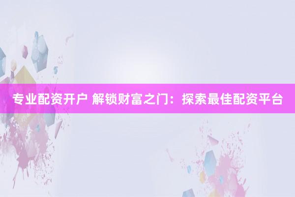 专业配资开户 解锁财富之门：探索最佳配资平台